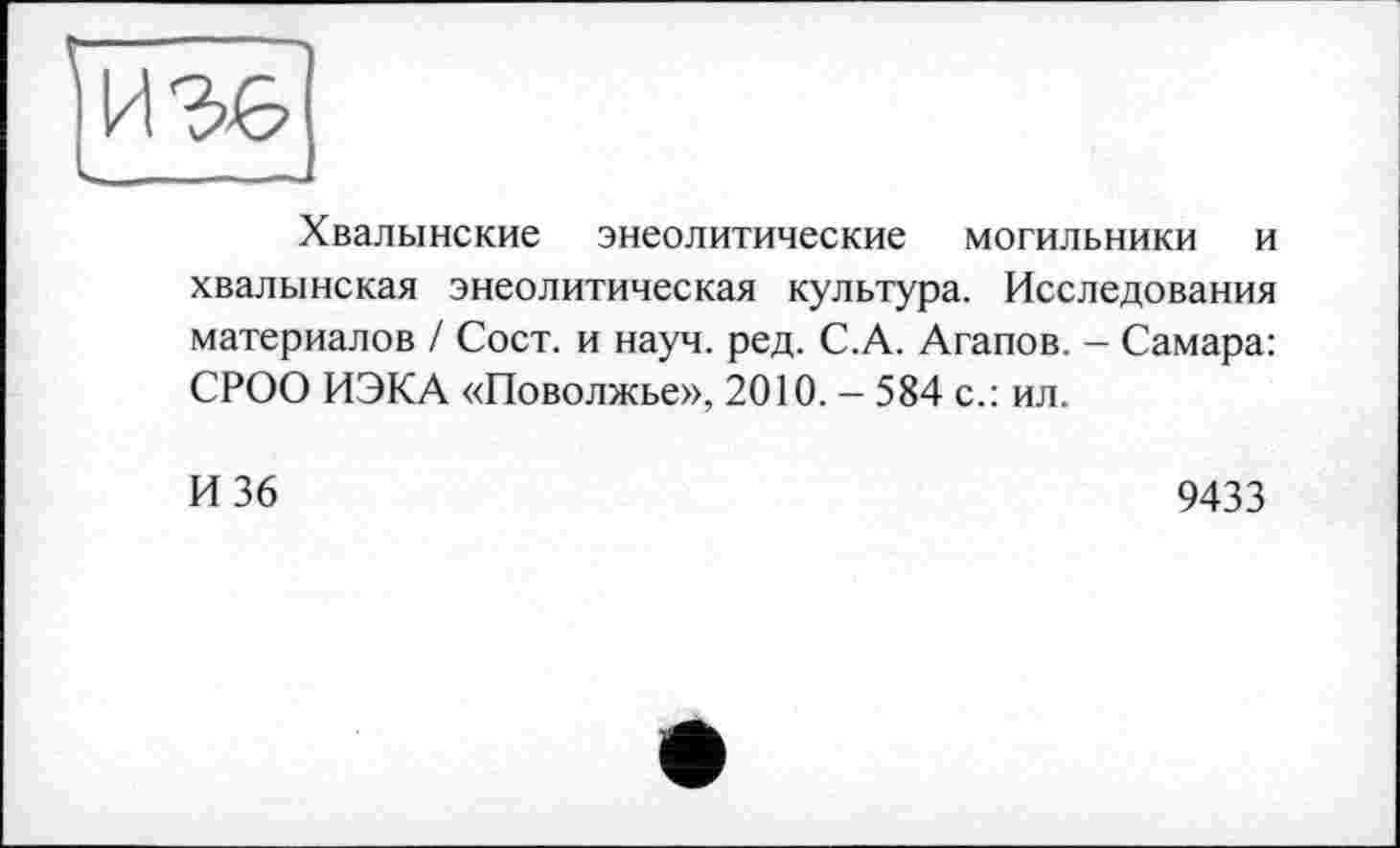 ﻿Хвалынские энеолитические могильники и хвалынская энеолитическая культура. Исследования материалов / Сост. и науч. ред. С.А. Агапов. - Самара: СРОО ИЭКА «Поволжье», 2010. - 584 с.: ил.
И 36
9433